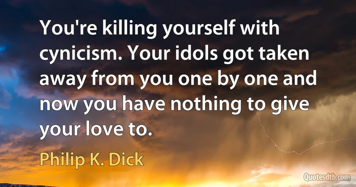 You're killing yourself with cynicism. Your idols got taken away from you one by one and now you have nothing to give your love to. (Philip K. Dick)