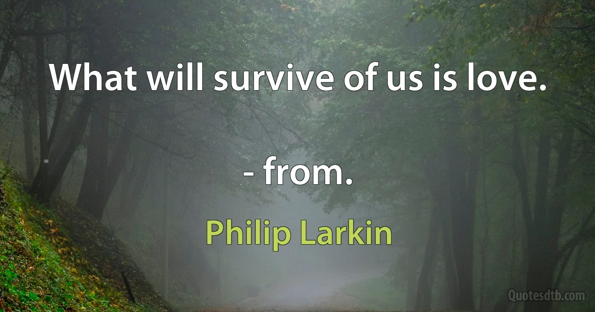 What will survive of us is love.

- from. (Philip Larkin)