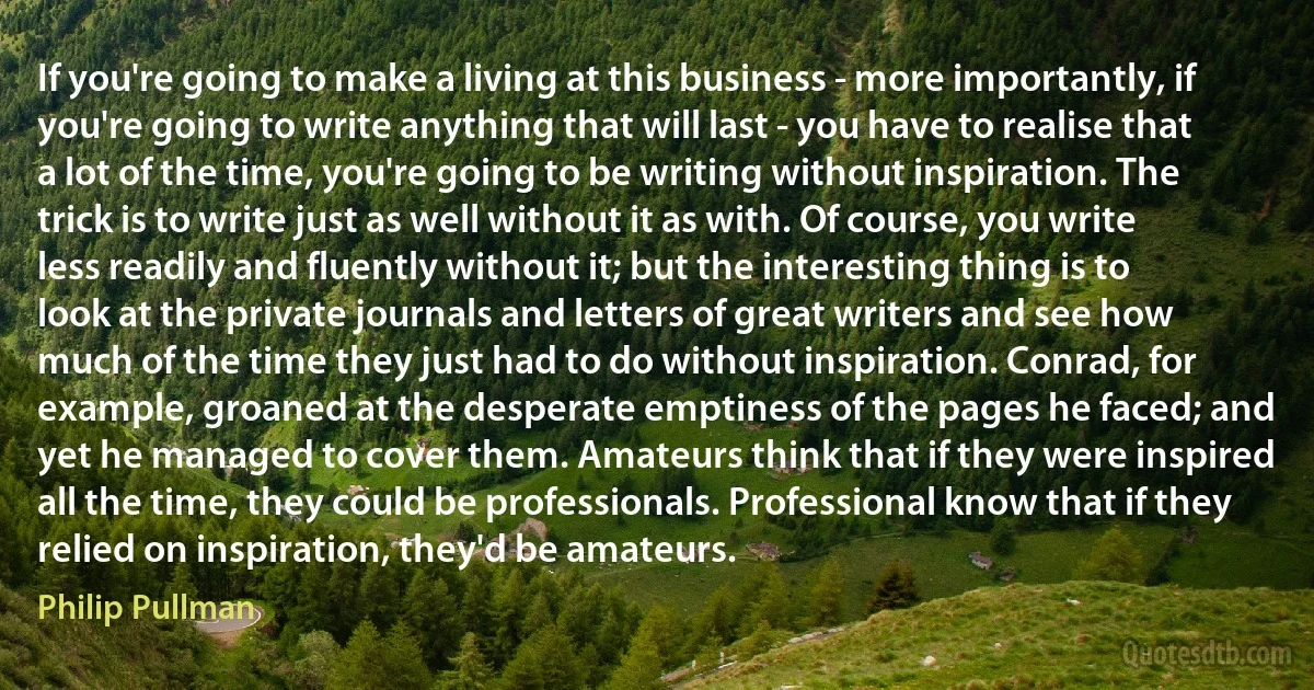 If you're going to make a living at this business - more importantly, if you're going to write anything that will last - you have to realise that a lot of the time, you're going to be writing without inspiration. The trick is to write just as well without it as with. Of course, you write less readily and fluently without it; but the interesting thing is to look at the private journals and letters of great writers and see how much of the time they just had to do without inspiration. Conrad, for example, groaned at the desperate emptiness of the pages he faced; and yet he managed to cover them. Amateurs think that if they were inspired all the time, they could be professionals. Professional know that if they relied on inspiration, they'd be amateurs. (Philip Pullman)