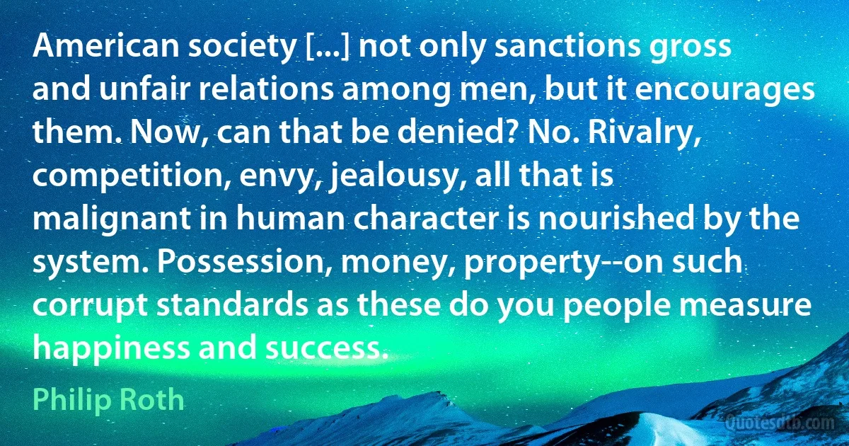 American society [...] not only sanctions gross and unfair relations among men, but it encourages them. Now, can that be denied? No. Rivalry, competition, envy, jealousy, all that is malignant in human character is nourished by the system. Possession, money, property--on such corrupt standards as these do you people measure happiness and success. (Philip Roth)