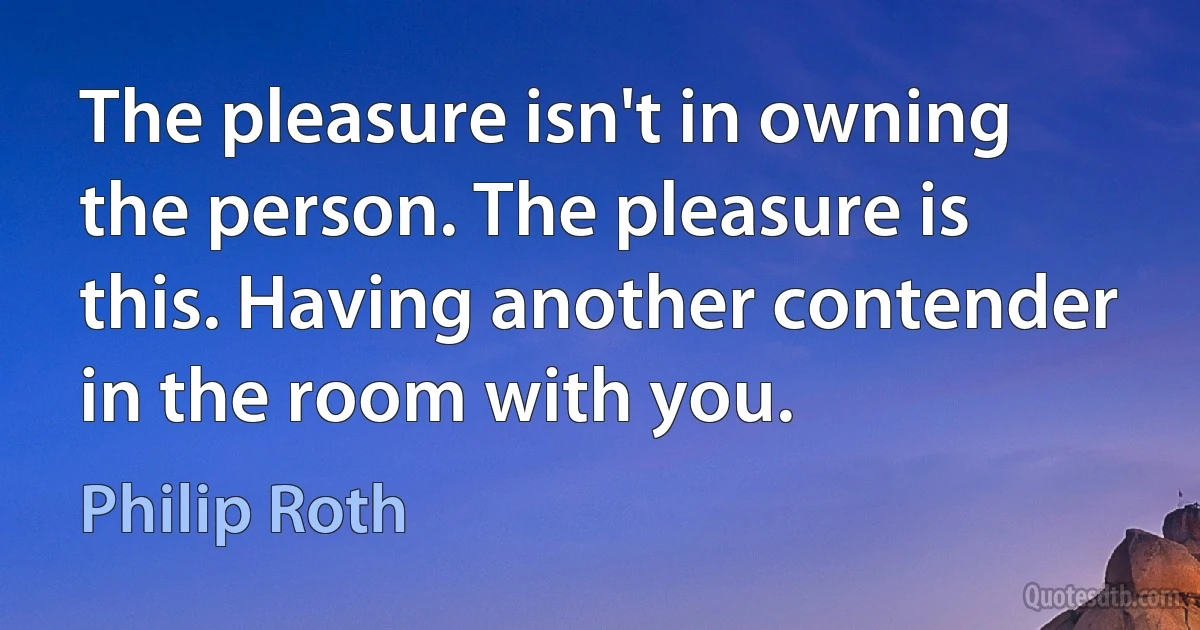 The pleasure isn't in owning the person. The pleasure is this. Having another contender in the room with you. (Philip Roth)