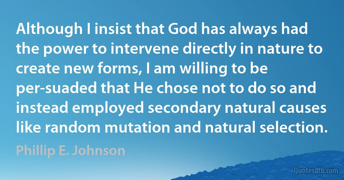 Although I insist that God has always had the power to intervene directly in nature to create new forms, I am willing to be per-suaded that He chose not to do so and instead employed secondary natural causes like random mutation and natural selection. (Phillip E. Johnson)