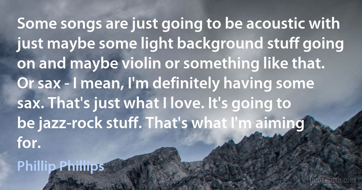 Some songs are just going to be acoustic with just maybe some light background stuff going on and maybe violin or something like that. Or sax - I mean, I'm definitely having some sax. That's just what I love. It's going to be jazz-rock stuff. That's what I'm aiming for. (Phillip Phillips)