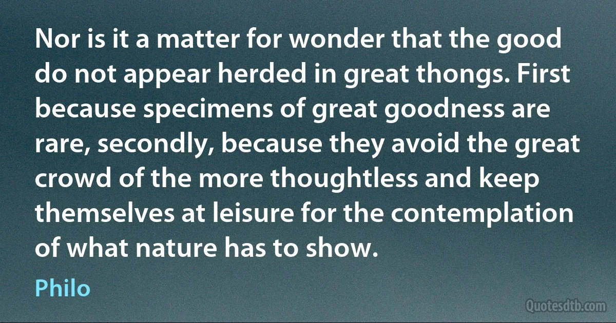 Nor is it a matter for wonder that the good do not appear herded in great thongs. First because specimens of great goodness are rare, secondly, because they avoid the great crowd of the more thoughtless and keep themselves at leisure for the contemplation of what nature has to show. (Philo)