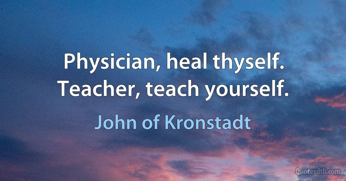 Physician, heal thyself. Teacher, teach yourself. (John of Kronstadt)