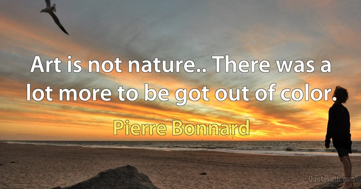 Art is not nature.. There was a lot more to be got out of color. (Pierre Bonnard)