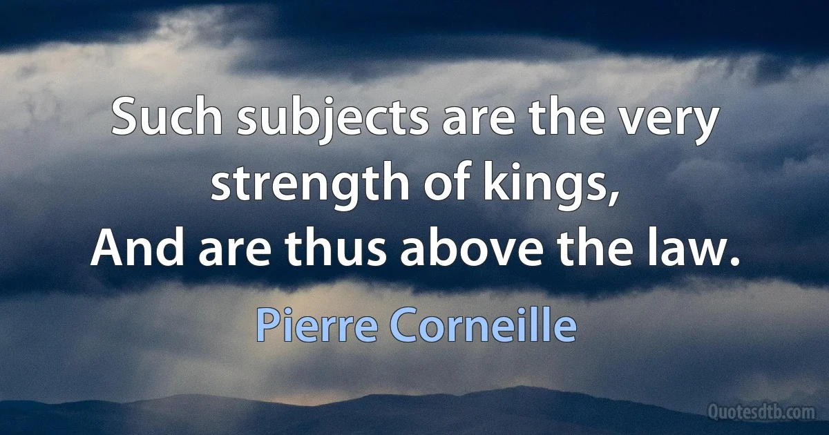 Such subjects are the very strength of kings,
And are thus above the law. (Pierre Corneille)