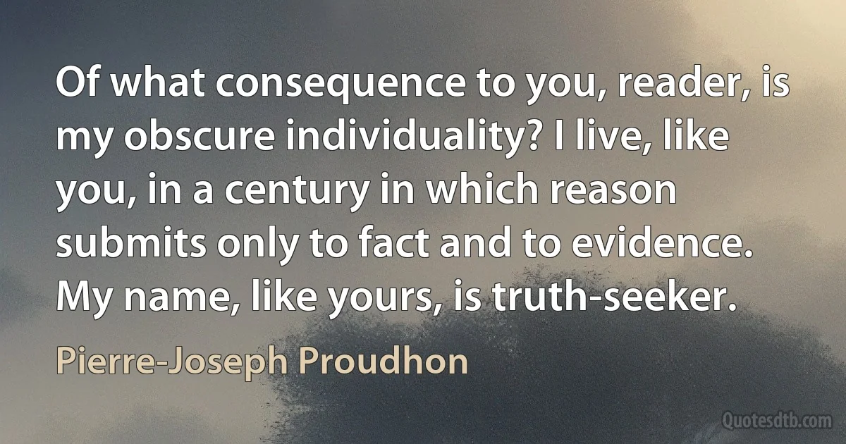 Of what consequence to you, reader, is my obscure individuality? I live, like you, in a century in which reason submits only to fact and to evidence. My name, like yours, is truth-seeker. (Pierre-Joseph Proudhon)