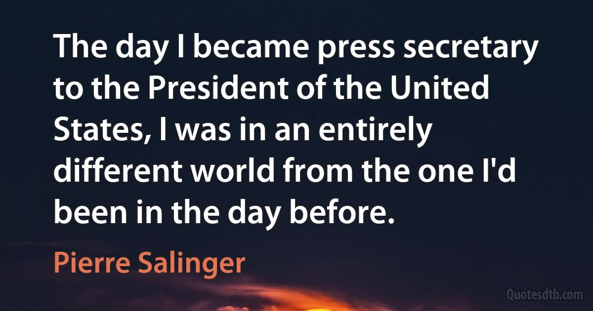 The day I became press secretary to the President of the United States, I was in an entirely different world from the one I'd been in the day before. (Pierre Salinger)