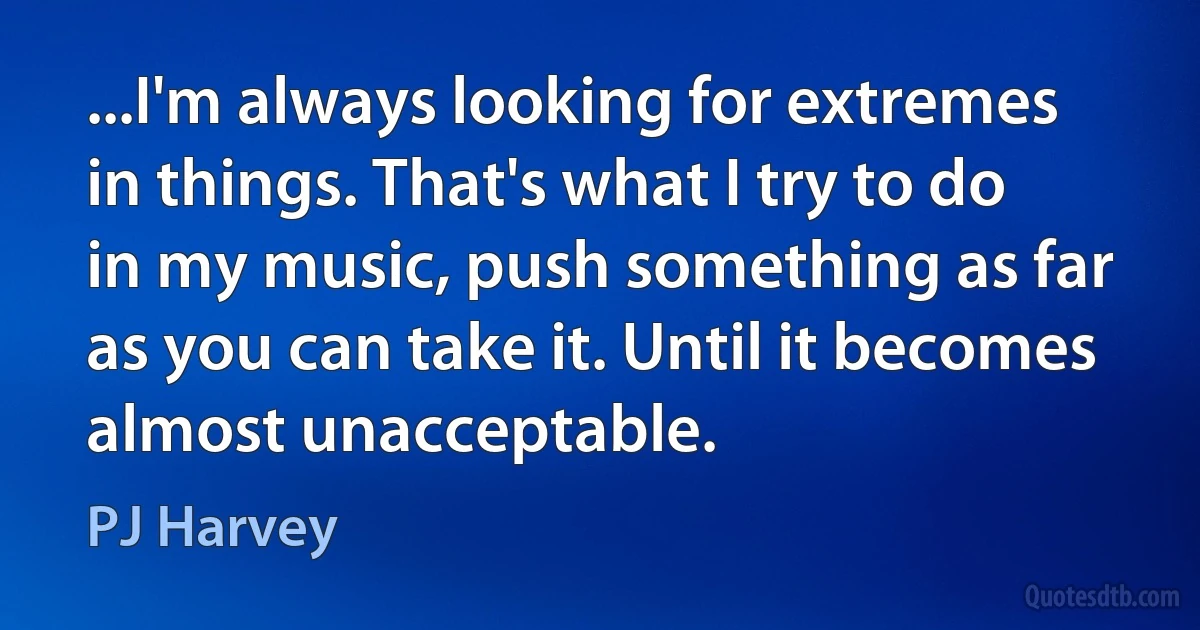 ...I'm always looking for extremes in things. That's what I try to do in my music, push something as far as you can take it. Until it becomes almost unacceptable. (PJ Harvey)