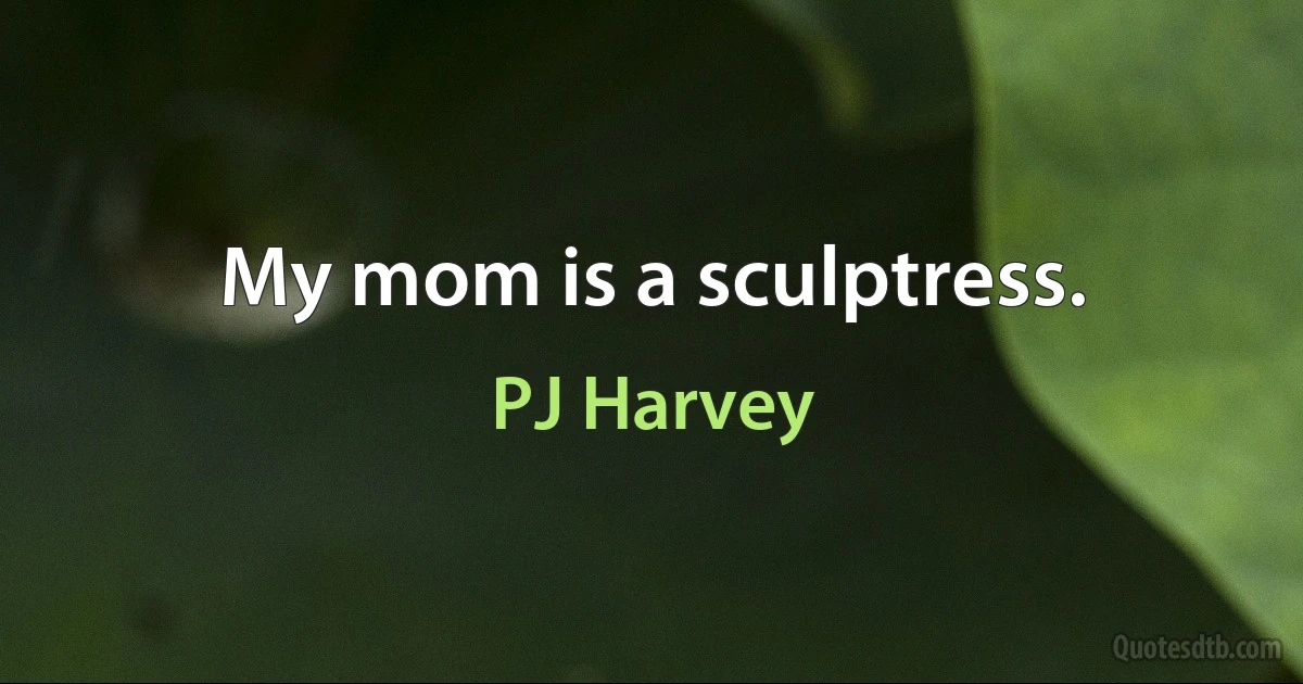 My mom is a sculptress. (PJ Harvey)