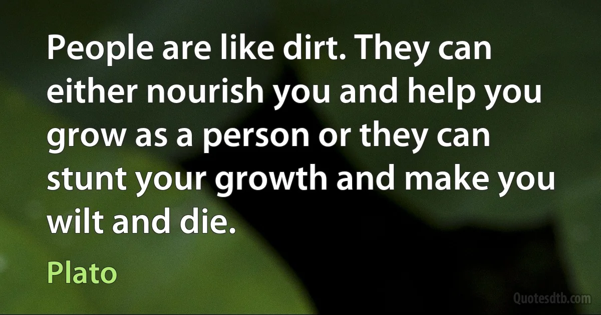 People are like dirt. They can either nourish you and help you grow as a person or they can stunt your growth and make you wilt and die. (Plato)