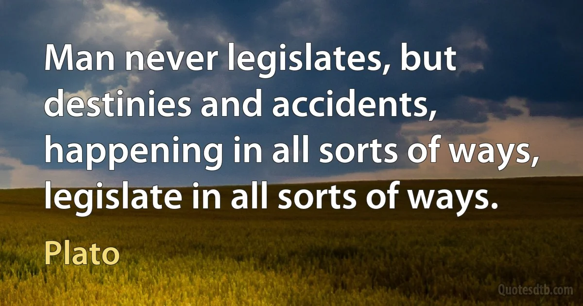 Man never legislates, but destinies and accidents, happening in all sorts of ways, legislate in all sorts of ways. (Plato)