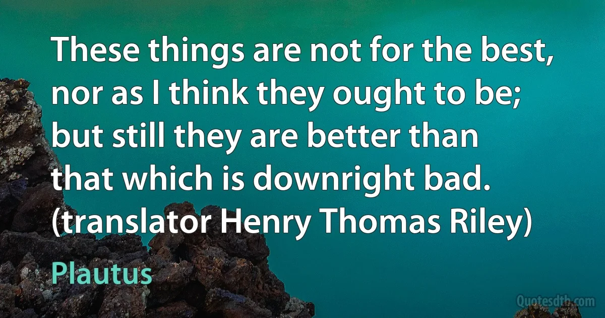 These things are not for the best, nor as I think they ought to be; but still they are better than that which is downright bad. (translator Henry Thomas Riley) (Plautus)