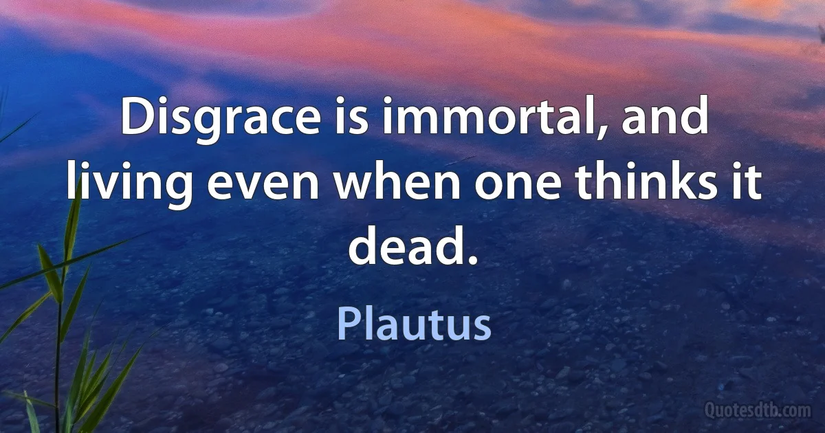 Disgrace is immortal, and living even when one thinks it dead. (Plautus)