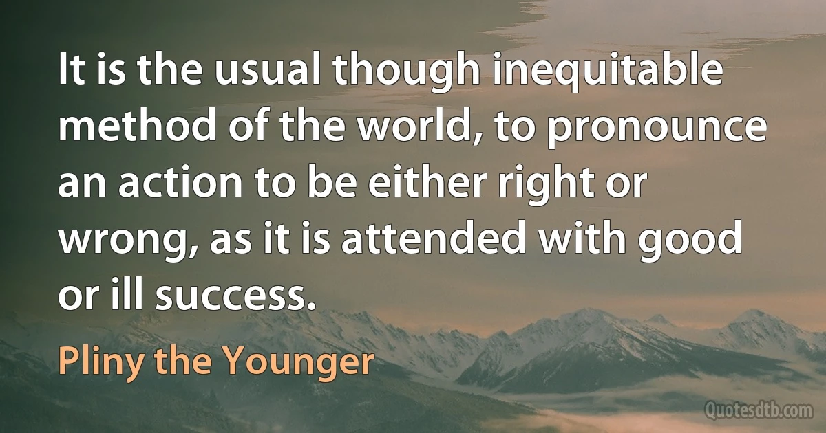 It is the usual though inequitable method of the world, to pronounce an action to be either right or wrong, as it is attended with good or ill success. (Pliny the Younger)