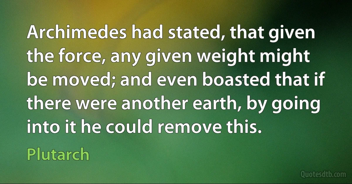 Archimedes had stated, that given the force, any given weight might be moved; and even boasted that if there were another earth, by going into it he could remove this. (Plutarch)