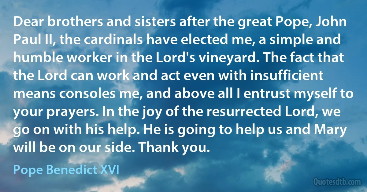 Dear brothers and sisters after the great Pope, John Paul II, the cardinals have elected me, a simple and humble worker in the Lord's vineyard. The fact that the Lord can work and act even with insufficient means consoles me, and above all I entrust myself to your prayers. In the joy of the resurrected Lord, we go on with his help. He is going to help us and Mary will be on our side. Thank you. (Pope Benedict XVI)