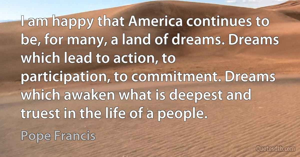 I am happy that America continues to be, for many, a land of dreams. Dreams which lead to action, to participation, to commitment. Dreams which awaken what is deepest and truest in the life of a people. (Pope Francis)