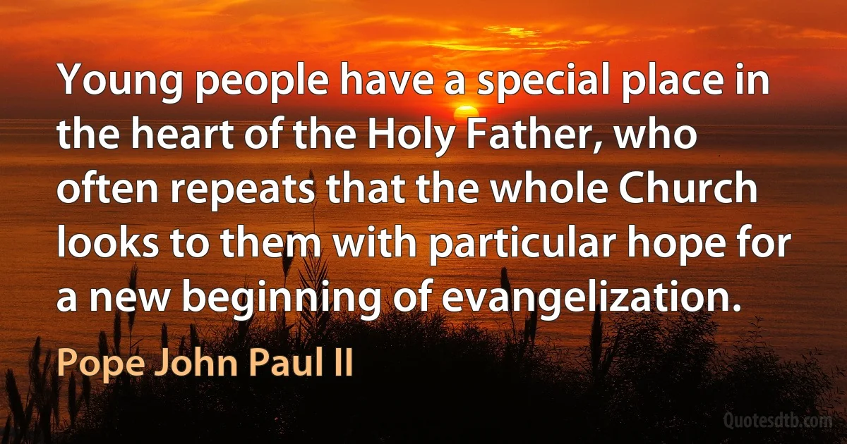 Young people have a special place in the heart of the Holy Father, who often repeats that the whole Church looks to them with particular hope for a new beginning of evangelization. (Pope John Paul II)