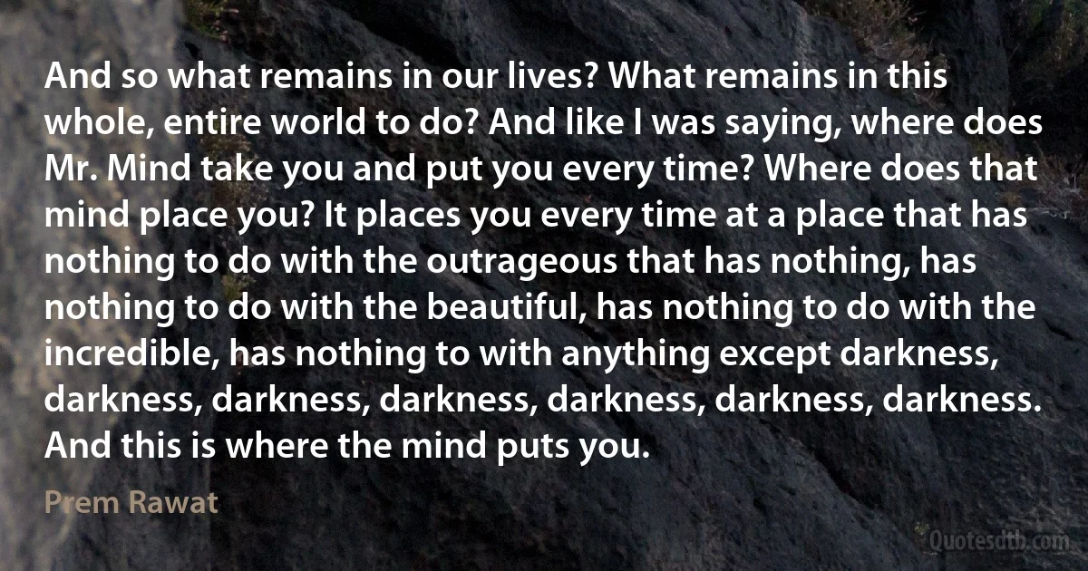 And so what remains in our lives? What remains in this whole, entire world to do? And like I was saying, where does Mr. Mind take you and put you every time? Where does that mind place you? It places you every time at a place that has nothing to do with the outrageous that has nothing, has nothing to do with the beautiful, has nothing to do with the incredible, has nothing to with anything except darkness, darkness, darkness, darkness, darkness, darkness, darkness. And this is where the mind puts you. (Prem Rawat)