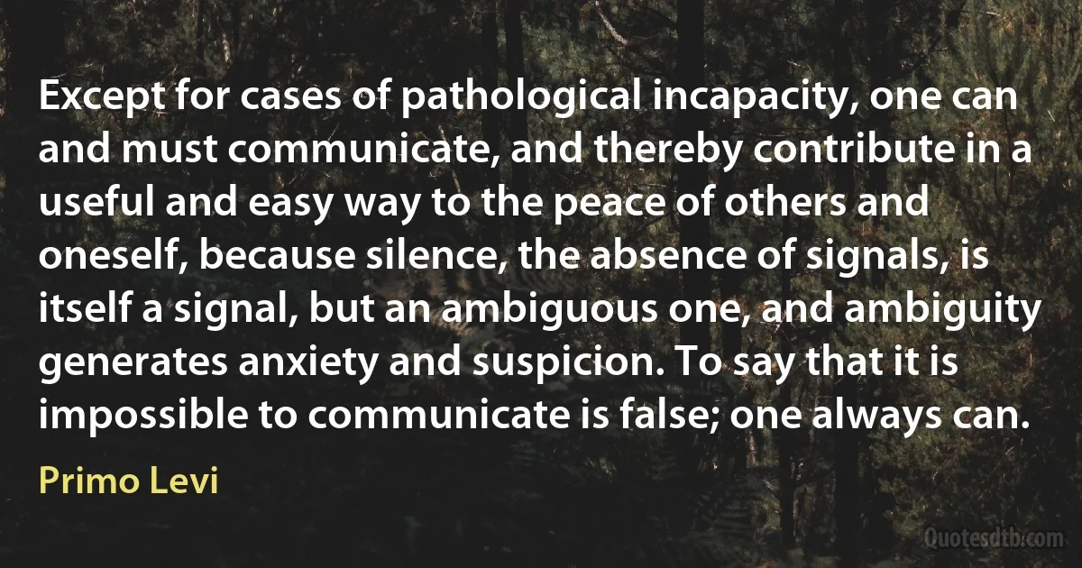 Except for cases of pathological incapacity, one can and must communicate, and thereby contribute in a useful and easy way to the peace of others and oneself, because silence, the absence of signals, is itself a signal, but an ambiguous one, and ambiguity generates anxiety and suspicion. To say that it is impossible to communicate is false; one always can. (Primo Levi)