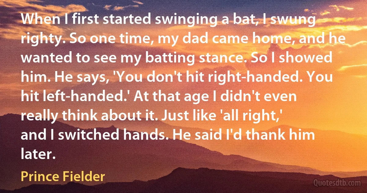 When I first started swinging a bat, I swung righty. So one time, my dad came home, and he wanted to see my batting stance. So I showed him. He says, 'You don't hit right-handed. You hit left-handed.' At that age I didn't even really think about it. Just like 'all right,' and I switched hands. He said I'd thank him later. (Prince Fielder)