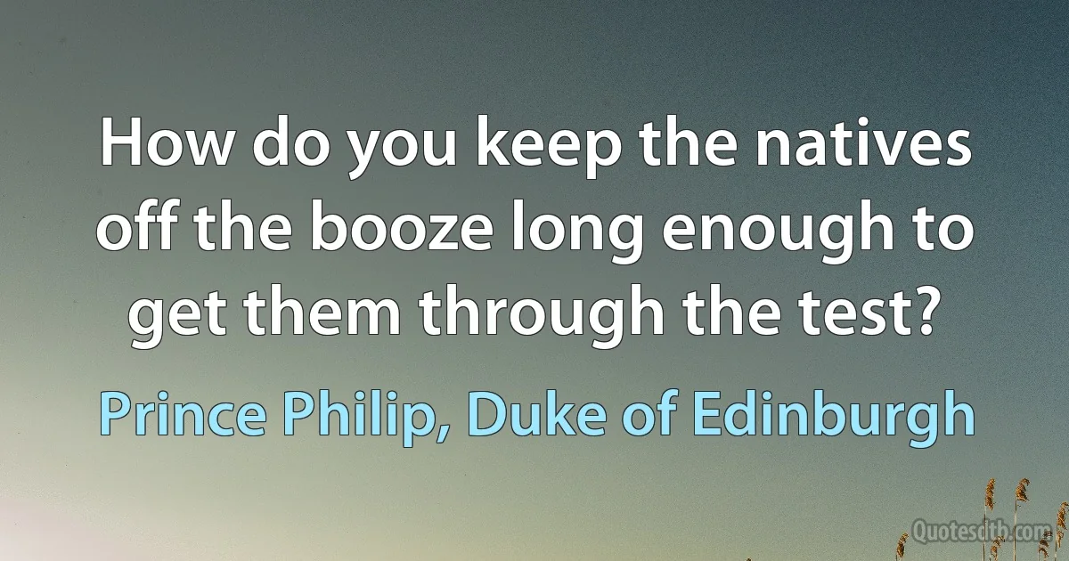 How do you keep the natives off the booze long enough to get them through the test? (Prince Philip, Duke of Edinburgh)