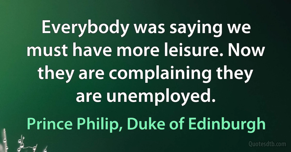 Everybody was saying we must have more leisure. Now they are complaining they are unemployed. (Prince Philip, Duke of Edinburgh)