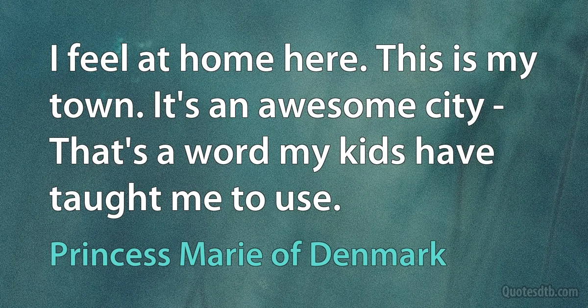 I feel at home here. This is my town. It's an awesome city - That's a word my kids have taught me to use. (Princess Marie of Denmark)