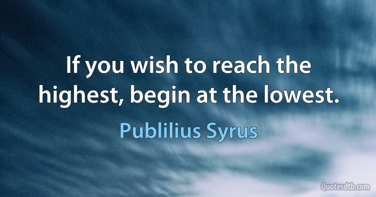 If you wish to reach the highest, begin at the lowest. (Publilius Syrus)