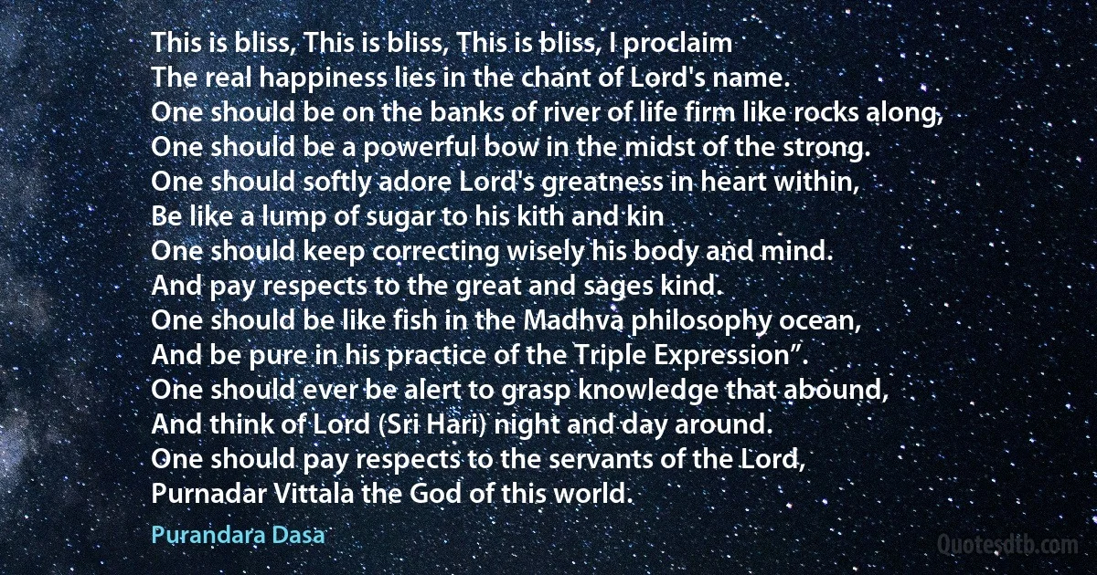 This is bliss, This is bliss, This is bliss, I proclaim
The real happiness lies in the chant of Lord's name.
One should be on the banks of river of life firm like rocks along,
One should be a powerful bow in the midst of the strong.
One should softly adore Lord's greatness in heart within,
Be like a lump of sugar to his kith and kin
One should keep correcting wisely his body and mind.
And pay respects to the great and sages kind.
One should be like fish in the Madhva philosophy ocean,
And be pure in his practice of the Triple Expression”.
One should ever be alert to grasp knowledge that abound,
And think of Lord (Sri Hari) night and day around.
One should pay respects to the servants of the Lord,
Purnadar Vittala the God of this world. (Purandara Dasa)