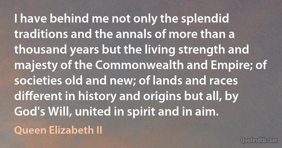 I have behind me not only the splendid traditions and the annals of more than a thousand years but the living strength and majesty of the Commonwealth and Empire; of societies old and new; of lands and races different in history and origins but all, by God's Will, united in spirit and in aim. (Queen Elizabeth II)