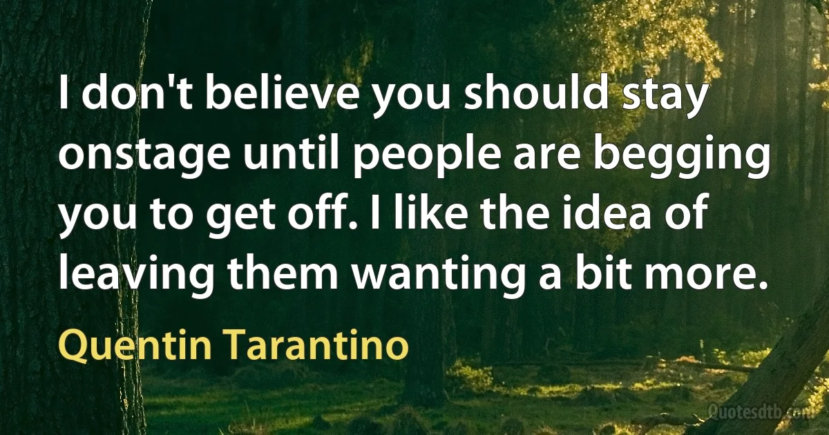 I don't believe you should stay onstage until people are begging you to get off. I like the idea of leaving them wanting a bit more. (Quentin Tarantino)