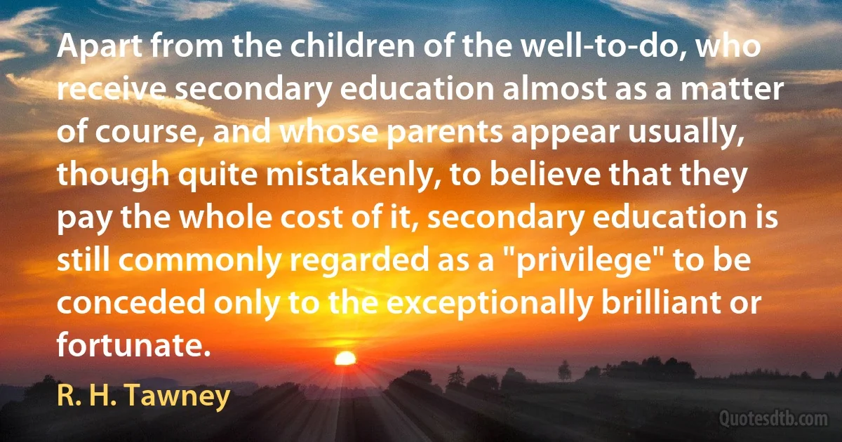 Apart from the children of the well-to-do, who receive secondary education almost as a matter of course, and whose parents appear usually, though quite mistakenly, to believe that they pay the whole cost of it, secondary education is still commonly regarded as a "privilege" to be conceded only to the exceptionally brilliant or fortunate. (R. H. Tawney)