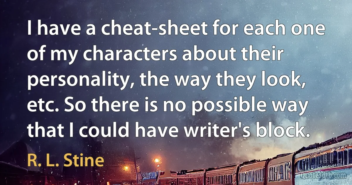 I have a cheat-sheet for each one of my characters about their personality, the way they look, etc. So there is no possible way that I could have writer's block. (R. L. Stine)