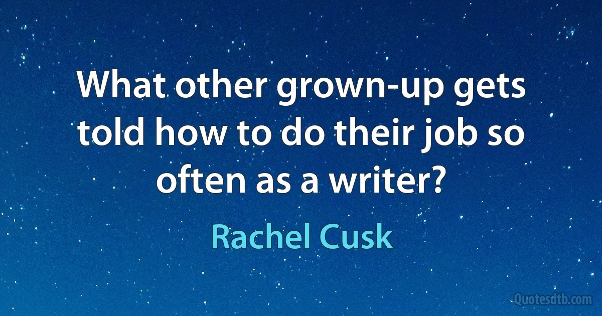 What other grown-up gets told how to do their job so often as a writer? (Rachel Cusk)