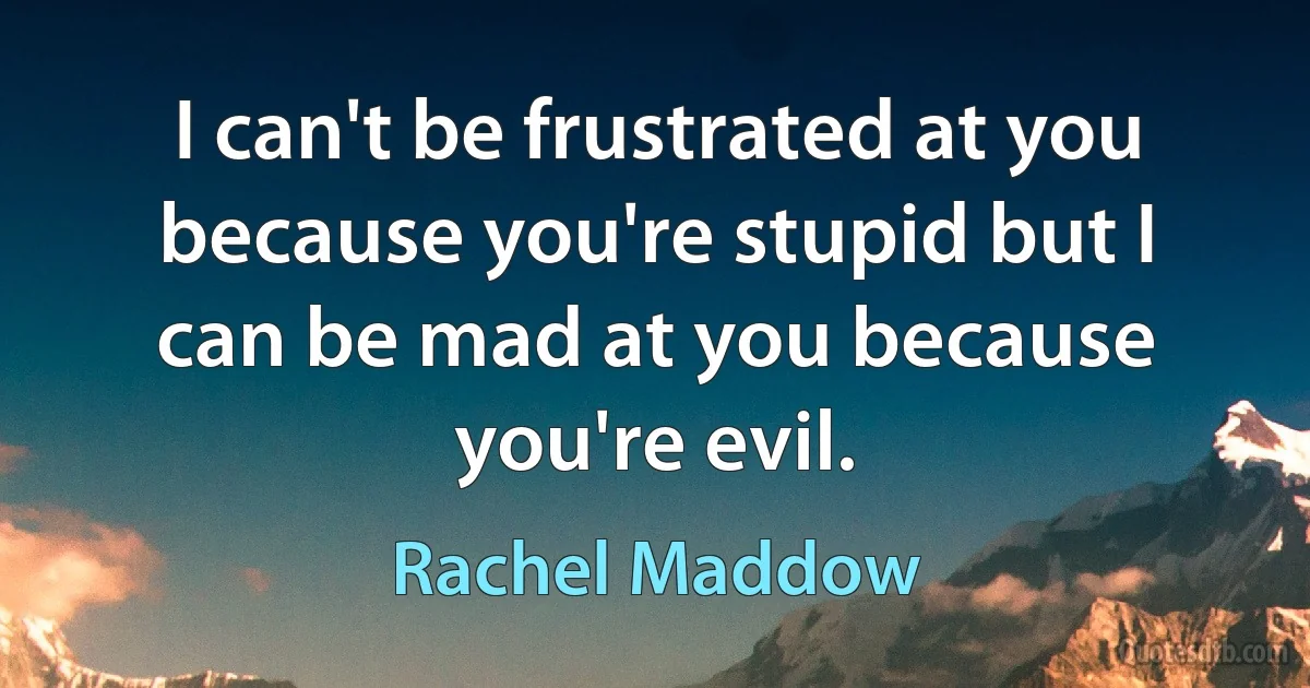 I can't be frustrated at you because you're stupid but I can be mad at you because you're evil. (Rachel Maddow)