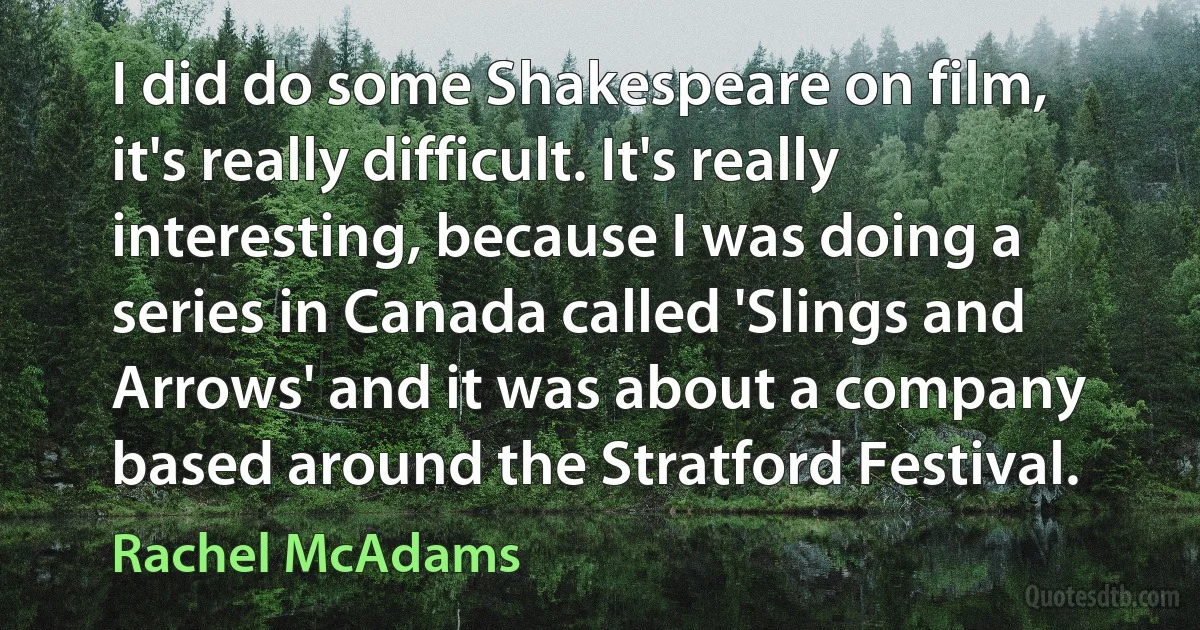 I did do some Shakespeare on film, it's really difficult. It's really interesting, because I was doing a series in Canada called 'Slings and Arrows' and it was about a company based around the Stratford Festival. (Rachel McAdams)