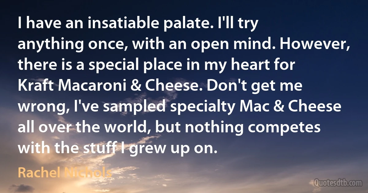 I have an insatiable palate. I'll try anything once, with an open mind. However, there is a special place in my heart for Kraft Macaroni & Cheese. Don't get me wrong, I've sampled specialty Mac & Cheese all over the world, but nothing competes with the stuff I grew up on. (Rachel Nichols)