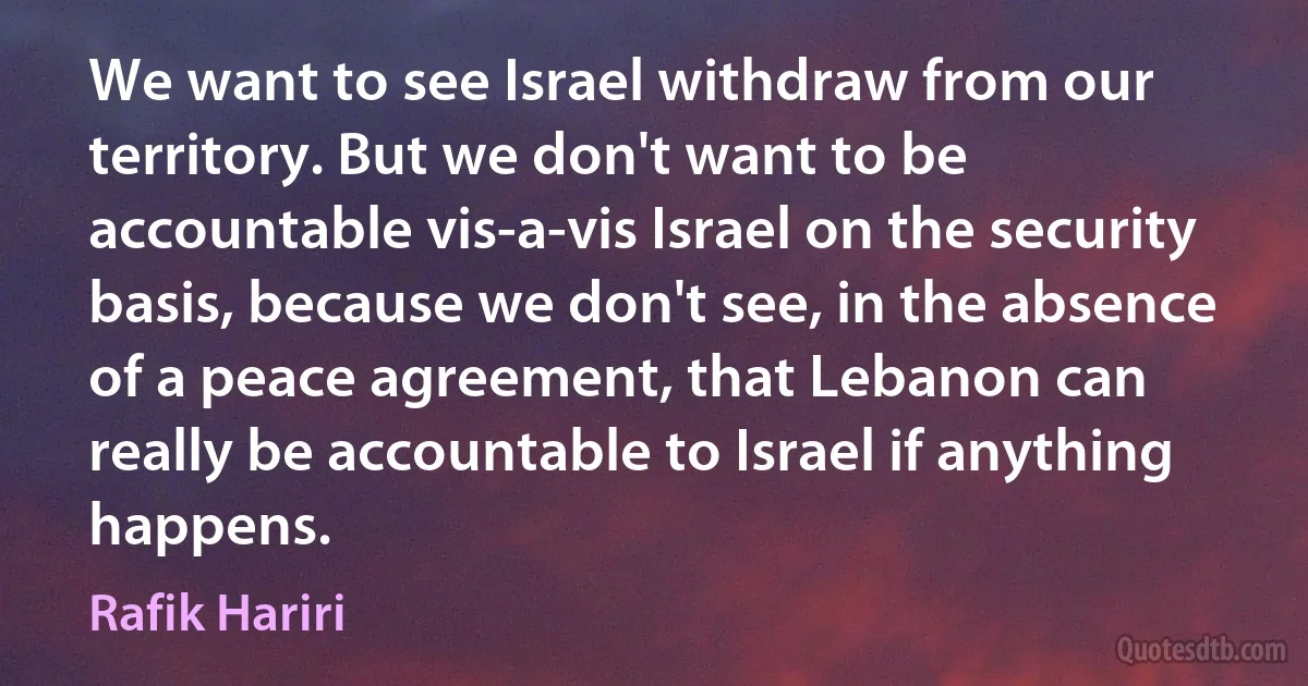 We want to see Israel withdraw from our territory. But we don't want to be accountable vis-a-vis Israel on the security basis, because we don't see, in the absence of a peace agreement, that Lebanon can really be accountable to Israel if anything happens. (Rafik Hariri)