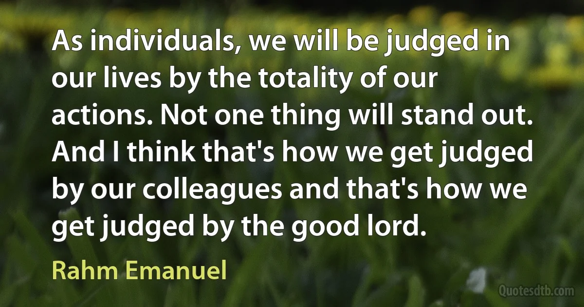 As individuals, we will be judged in our lives by the totality of our actions. Not one thing will stand out. And I think that's how we get judged by our colleagues and that's how we get judged by the good lord. (Rahm Emanuel)