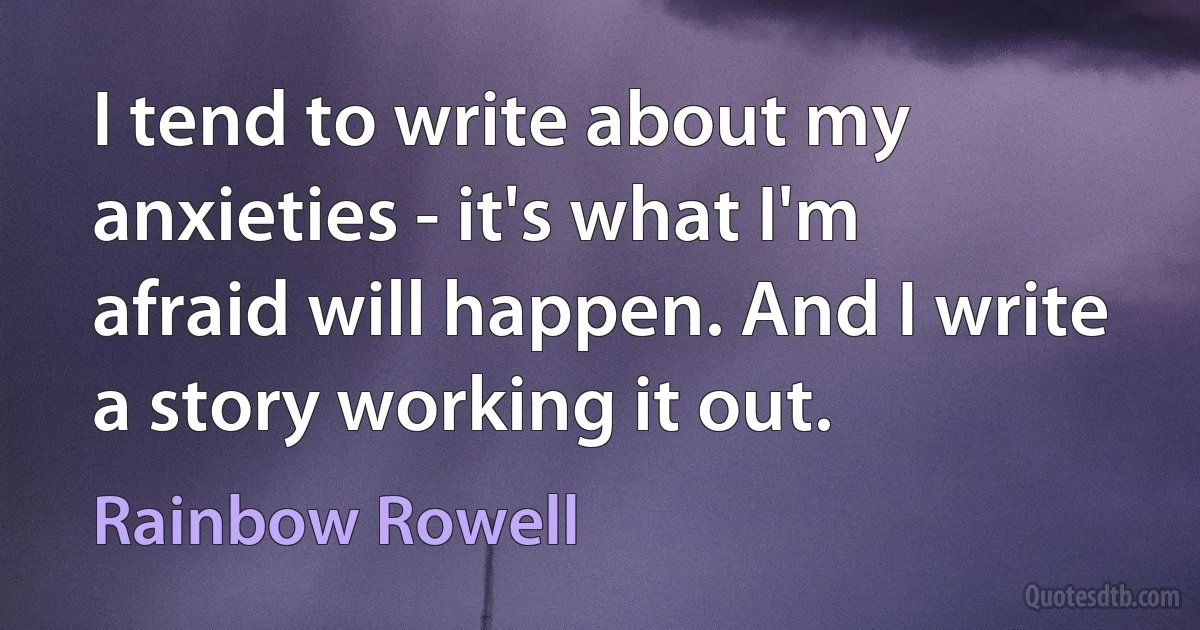 I tend to write about my anxieties - it's what I'm afraid will happen. And I write a story working it out. (Rainbow Rowell)