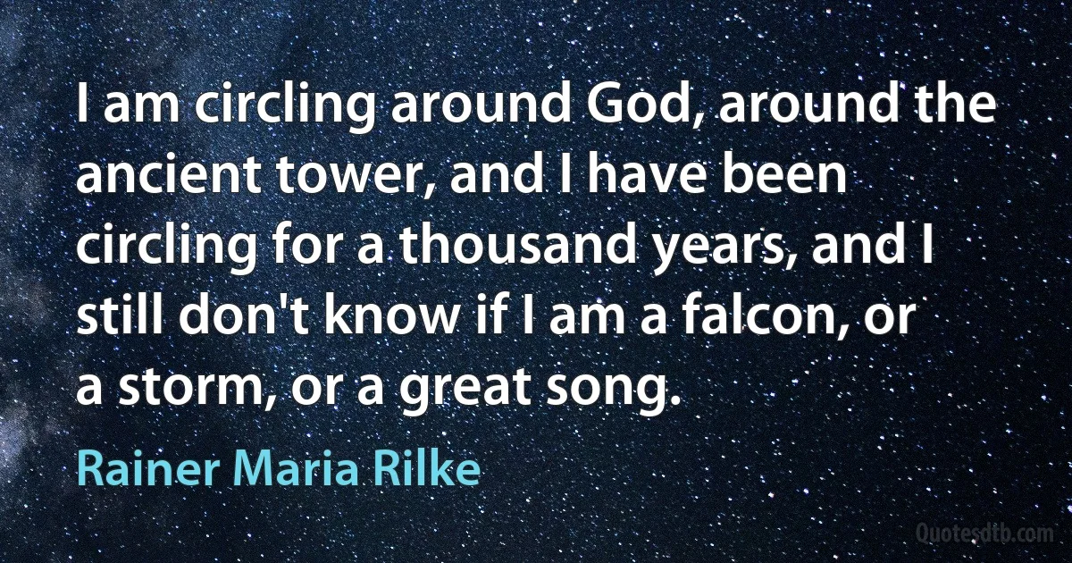 I am circling around God, around the ancient tower, and I have been circling for a thousand years, and I still don't know if I am a falcon, or a storm, or a great song. (Rainer Maria Rilke)