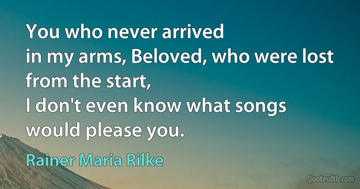 You who never arrived
in my arms, Beloved, who were lost
from the start,
I don't even know what songs
would please you. (Rainer Maria Rilke)