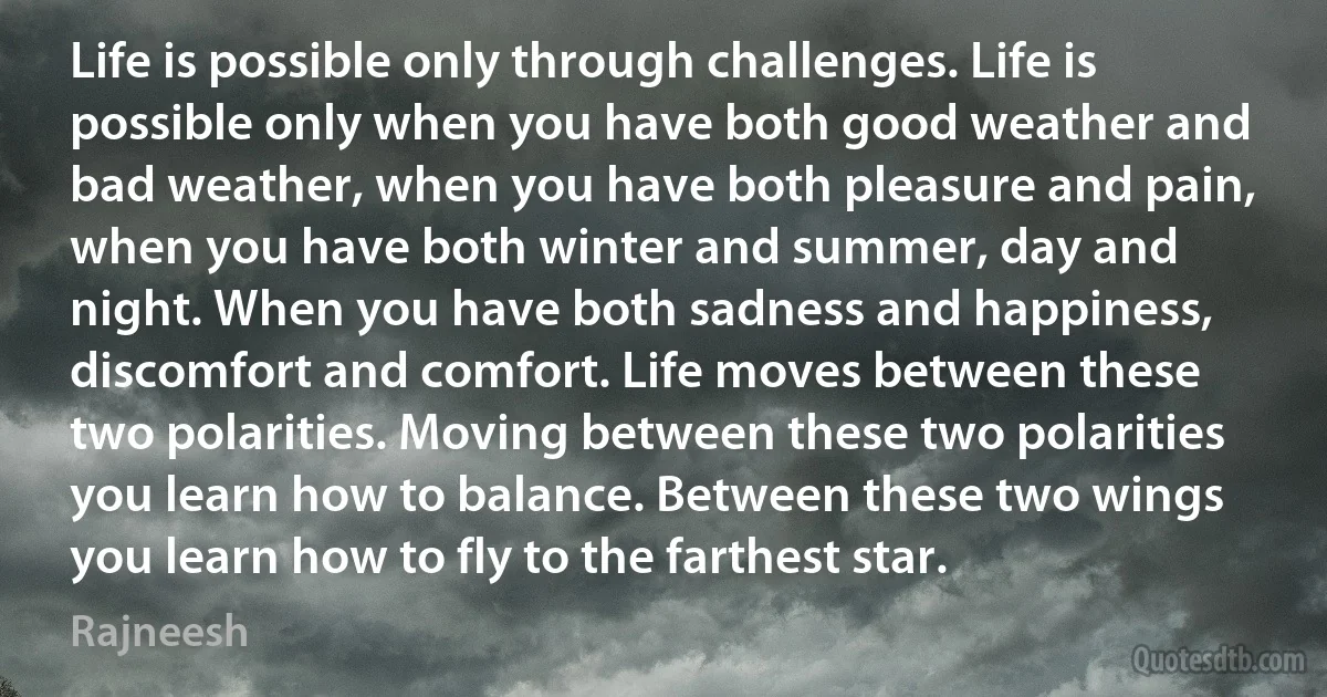 Life is possible only through challenges. Life is possible only when you have both good weather and bad weather, when you have both pleasure and pain, when you have both winter and summer, day and night. When you have both sadness and happiness, discomfort and comfort. Life moves between these two polarities. Moving between these two polarities you learn how to balance. Between these two wings you learn how to fly to the farthest star. (Rajneesh)