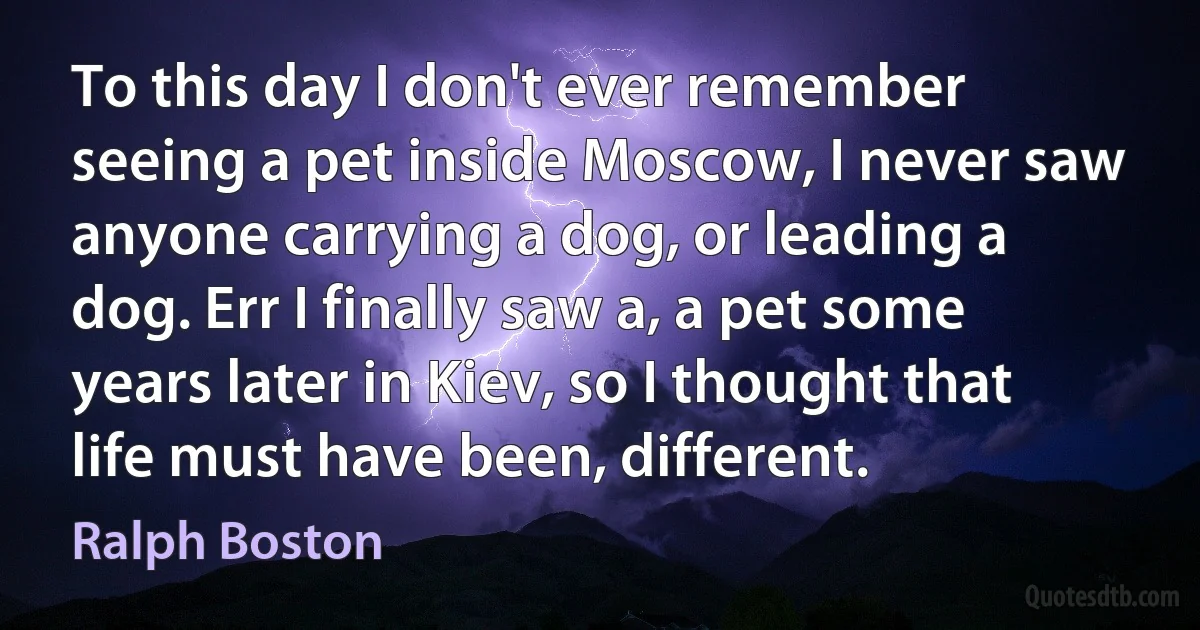 To this day I don't ever remember seeing a pet inside Moscow, I never saw anyone carrying a dog, or leading a dog. Err I finally saw a, a pet some years later in Kiev, so I thought that life must have been, different. (Ralph Boston)