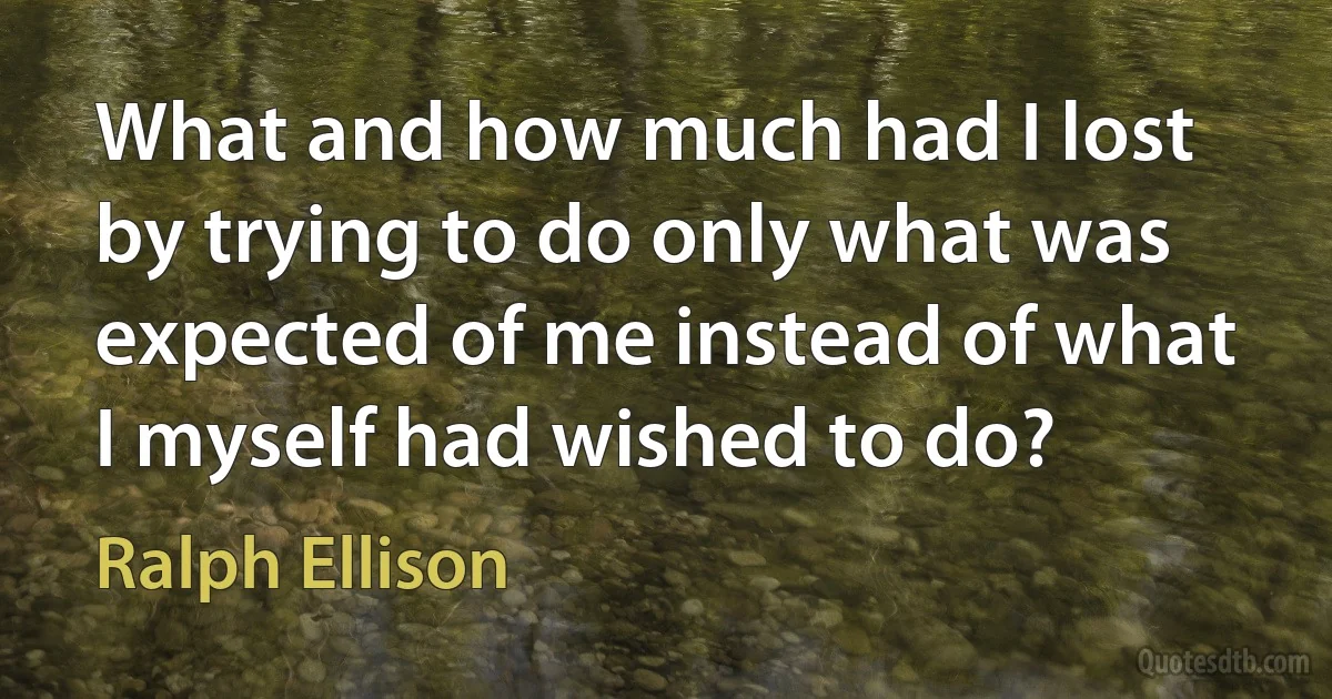 What and how much had I lost by trying to do only what was expected of me instead of what I myself had wished to do? (Ralph Ellison)