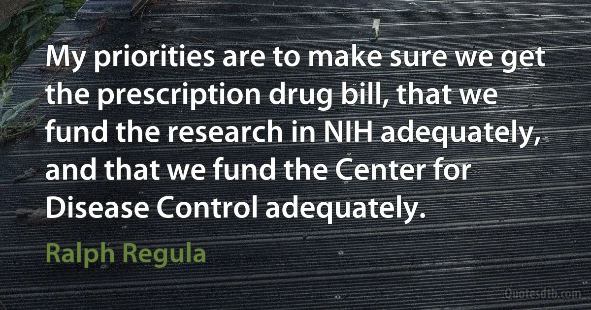 My priorities are to make sure we get the prescription drug bill, that we fund the research in NIH adequately, and that we fund the Center for Disease Control adequately. (Ralph Regula)