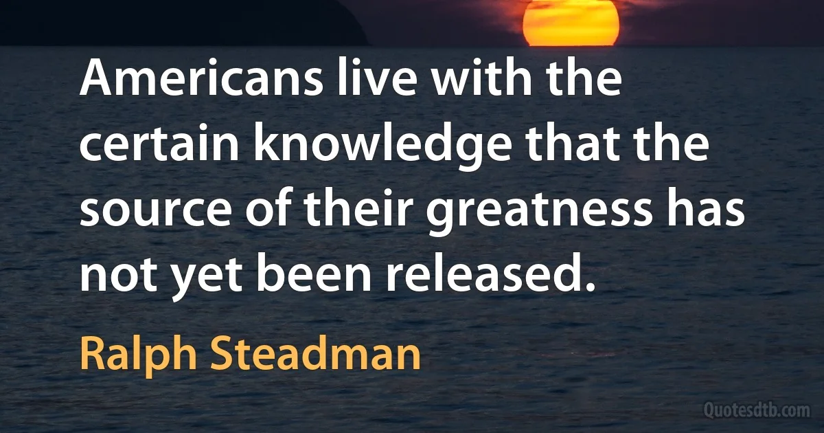 Americans live with the certain knowledge that the source of their greatness has not yet been released. (Ralph Steadman)